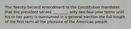 The Twenty-Second Amendment to the Constitution mandates that the president serves ________. only two four-year terms until his or her party is overturned in a general election the full length of the first term at the pleasure of the American people