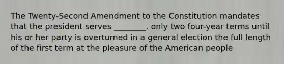 The Twenty-Second Amendment to the Constitution mandates that the president serves ________. only two four-year terms until his or her party is overturned in a general election the full length of the first term at the pleasure of the American people