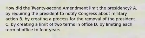 How did the Twenty-second Amendment limit the presidency? A. by requiring the president to notify Congress about military action B. by creating a process for the removal of the president C. by creating a limit of two terms in office D. by limiting each term of office to four years