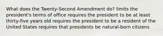 What does the Twenty-Second Amendment do? limits the president's terms of office requires the president to be at least thirty-five years old requires the president to be a resident of the United States requires that presidents be natural-born citizens