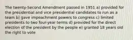 The twenty-Second Amendment passed in 1951 a) provided for the presidential and vice presidential candidates to run as a team b) gave impeachment powers to congress c) limited presidents to two four-year terms d) provided for the direct election of the president by the people e) granted 18 years old the right to vote