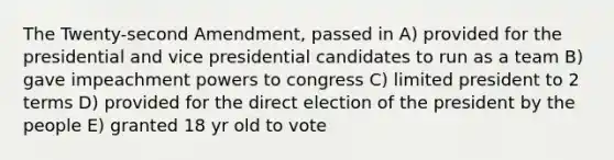 The Twenty-second Amendment, passed in A) provided for the presidential and vice presidential candidates to run as a team B) gave impeachment powers to congress C) limited president to 2 terms D) provided for the direct election of the president by the people E) granted 18 yr old to vote