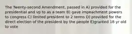 The Twenty-second Amendment, passed in A) provided for the presidential and vp to as a team B) gave impeachment powers to congress C) limited president to 2 terms D) provided for the direct election of the president by the people E)granted 18 yr old to vote