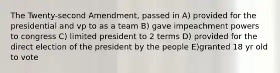 The Twenty-second Amendment, passed in A) provided for the presidential and vp to as a team B) gave impeachment powers to congress C) limited president to 2 terms D) provided for the direct election of the president by the people E)granted 18 yr old to vote