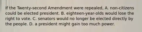 If the Twenty-second Amendment were repealed, A. non-citizens could be elected president. B. eighteen-year-olds would lose the right to vote. C. senators would no longer be elected directly by the people. D. a president might gain too much power.