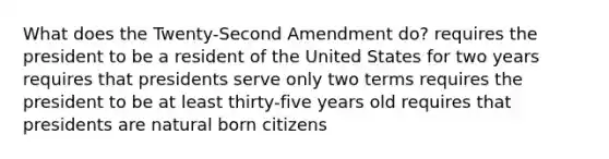 What does the Twenty-Second Amendment do? requires the president to be a resident of the United States for two years requires that presidents serve only two terms requires the president to be at least thirty-five years old requires that presidents are natural born citizens