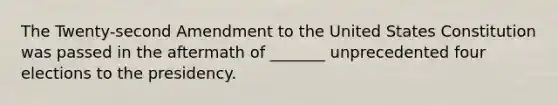 The Twenty-second Amendment to the United States Constitution was passed in the aftermath of _______ unprecedented four elections to the presidency.