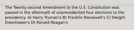 The Twenty-second Amendment to the U.S. Constitution was passed in the aftermath of unprecedented four elections to the presidency. A) Harry Truman's B) Franklin Roosevelt's C) Dwight Eisenhower's D) Ronald Reagan's