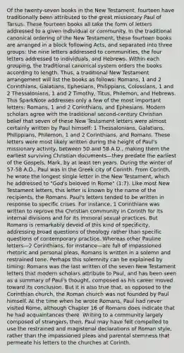 Of the twenty-seven books in the New Testament, fourteen have traditionally been attributed to the great missionary Paul of Tarsus. These fourteen books all take the form of letters addressed to a given individual or community. In the traditional canonical ordering of the New Testament, these fourteen books are arranged in a block following Acts, and separated into three groups: the nine letters addressed to communities, the four letters addressed to individuals, and Hebrews. Within each grouping, the traditional canonical system orders the books according to length. Thus, a traditional New Testament arrangement will list the books as follows: Romans, 1 and 2 Corinthians, Galatians, Ephesians, Philippians, Colossians, 1 and 2 Thessalonians, 1 and 2 Timothy, Titus, Philemon, and Hebrews. This SparkNote addresses only a few of the most important letters: Romans, 1 and 2 Corinthians, and Ephesians. Modern scholars agree with the traditional second-century Christian belief that seven of these New Testament letters were almost certainly written by Paul himself: 1 Thessalonians, Galatians, Philippians, Philemon, 1 and 2 Corinthians, and Romans. These letters were most likely written during the height of Paul's missionary activity, between 50 and 58 A.D., making them the earliest surviving Christian documents—they predate the earliest of the Gospels, Mark, by at least ten years. During the winter of 57-58 A.D., Paul was in the Greek city of Corinth. From Corinth, he wrote the longest single letter in the New Testament, which he addressed to "God's beloved in Rome" (1:7). Like most New Testament letters, this letter is known by the name of the recipients, the Romans. Paul's letters tended to be written in response to specific crises. For instance, 1 Corinthians was written to reprove the Christian community in Corinth for its internal divisions and for its immoral sexual practices. But Romans is remarkably devoid of this kind of specificity, addressing broad questions of theology rather than specific questions of contemporary practice. Whereas other Pauline letters—2 Corinthians, for instance—are full of impassioned rhetoric and personal pleas, Romans is written in a solemn and restrained tone. Perhaps this solemnity can be explained by timing: Romans was the last written of the seven New Testament letters that modern scholars attribute to Paul, and has been seen as a summary of Paul's thought, composed as his career moved toward its conclusion. But it is also true that, as opposed to the Corinthian church, the Roman church was not founded by Paul himself. At the time when he wrote Romans, Paul had never visited Rome, although Chapter 16 of Romans does indicate that he had acquaintances there. Writing to a community largely composed of strangers, then, Paul may have felt compelled to use the restrained and magisterial declarations of Roman style, rather than the impassioned pleas and parental sternness that permeate his letters to the churches at Corinth.