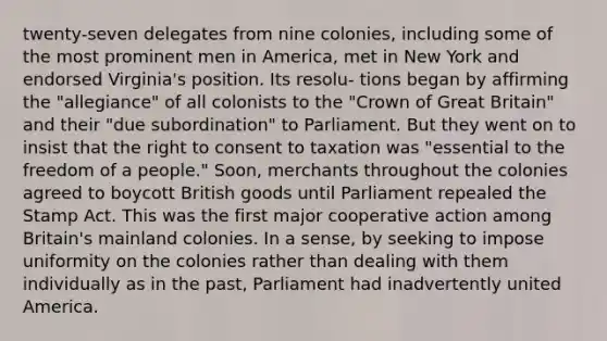 twenty-seven delegates from nine colonies, including some of the most prominent men in America, met in New York and endorsed Virginia's position. Its resolu- tions began by affirming the "allegiance" of all colonists to the "Crown of Great Britain" and their "due subordination" to Parliament. But they went on to insist that the right to consent to taxation was "essential to the freedom of a people." Soon, merchants throughout the colonies agreed to boycott British goods until Parliament repealed the Stamp Act. This was the first major cooperative action among Britain's mainland colonies. In a sense, by seeking to impose uniformity on the colonies rather than dealing with them individually as in the past, Parliament had inadvertently united America.