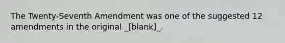 The Twenty-Seventh Amendment was one of the suggested 12 amendments in the original _[blank]_.