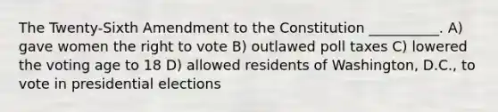 The Twenty-Sixth Amendment to the Constitution __________. A) gave women the right to vote B) outlawed poll taxes C) lowered the voting age to 18 D) allowed residents of Washington, D.C., to vote in presidential elections