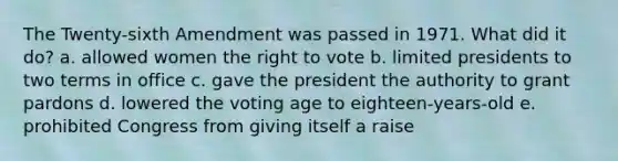 The Twenty-sixth Amendment was passed in 1971. What did it do? a. allowed women the right to vote b. limited presidents to two terms in office c. gave the president the authority to grant pardons d. lowered the voting age to eighteen-years-old e. prohibited Congress from giving itself a raise