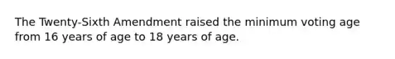 The Twenty-Sixth Amendment raised the minimum voting age from 16 years of age to 18 years of age.