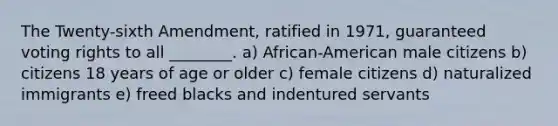 The Twenty-sixth Amendment, ratified in 1971, guaranteed voting rights to all ________. a) African-American male citizens b) citizens 18 years of age or older c) female citizens d) naturalized immigrants e) freed blacks and indentured servants