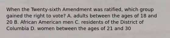 When the Twenty-sixth Amendment was ratified, which group gained the right to vote? A. adults between the ages of 18 and 20 B. African American men C. residents of the District of Columbia D. women between the ages of 21 and 30