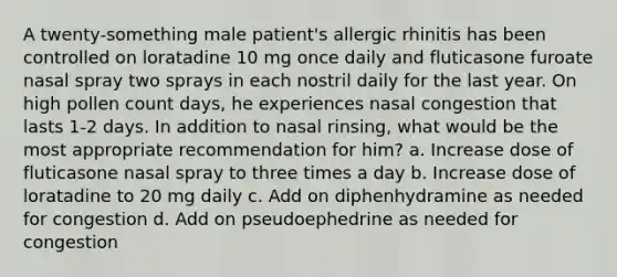 A twenty-something male patient's allergic rhinitis has been controlled on loratadine 10 mg once daily and fluticasone furoate nasal spray two sprays in each nostril daily for the last year. On high pollen count days, he experiences nasal congestion that lasts 1-2 days. In addition to nasal rinsing, what would be the most appropriate recommendation for him? a. Increase dose of fluticasone nasal spray to three times a day b. Increase dose of loratadine to 20 mg daily c. Add on diphenhydramine as needed for congestion d. Add on pseudoephedrine as needed for congestion