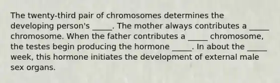 The twenty-third pair of chromosomes determines the developing person's _____. The mother always contributes a _____ chromosome. When the father contributes a _____ chromosome, the testes begin producing the hormone _____. In about the _____ week, this hormone initiates the development of external male sex organs.