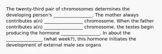 The twenty-third pair of chromosomes determines the developing person's _________________. The mother always contributes a(n) _________________ chromosome. When the father contributes a(n) _________________ chromosome, the testes begin producing the hormone _________________. In about the ________________ (what week?), this hormone initiates the development of external male sex organs