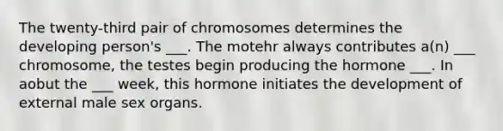 The twenty-third pair of chromosomes determines the developing person's ___. The motehr always contributes a(n) ___ chromosome, the testes begin producing the hormone ___. In aobut the ___ week, this hormone initiates the development of external male sex organs.