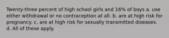 Twenty-three percent of high school girls and 16% of boys a. use either withdrawal or no contraception at all. b. are at high risk for pregnancy. c. are at high risk for sexually transmitted diseases. d. All of these apply.