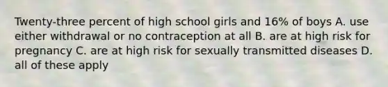 Twenty-three percent of high school girls and 16% of boys A. use either withdrawal or no contraception at all B. are at high risk for pregnancy C. are at high risk for sexually transmitted diseases D. all of these apply