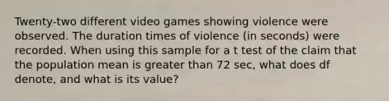 Twenty-two different video games showing violence were observed. The duration times of violence (in seconds) were recorded. When using this sample for a t test of the claim that the population mean is <a href='https://www.questionai.com/knowledge/ktgHnBD4o3-greater-than' class='anchor-knowledge'>greater than</a> 72 sec, what does df​ denote, and what is its​ value?