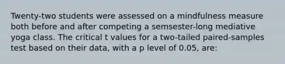 Twenty-two students were assessed on a mindfulness measure both before and after competing a semsester-long mediative yoga class. The critical t values for a two-tailed paired-samples test based on their data, with a p level of 0.05, are: