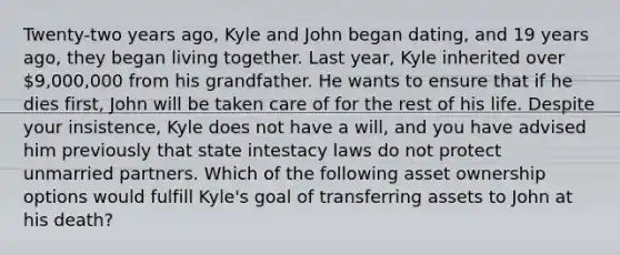 Twenty-two years ago, Kyle and John began dating, and 19 years ago, they began living together. Last year, Kyle inherited over 9,000,000 from his grandfather. He wants to ensure that if he dies first, John will be taken care of for the rest of his life. Despite your insistence, Kyle does not have a will, and you have advised him previously that state intestacy laws do not protect unmarried partners. Which of the following asset ownership options would fulfill Kyle's goal of transferring assets to John at his death?