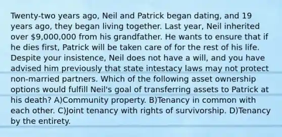 Twenty-two years ago, Neil and Patrick began dating, and 19 years ago, they began living together. Last year, Neil inherited over 9,000,000 from his grandfather. He wants to ensure that if he dies first, Patrick will be taken care of for the rest of his life. Despite your insistence, Neil does not have a will, and you have advised him previously that state intestacy laws may not protect non-married partners. Which of the following asset ownership options would fulfill Neil's goal of transferring assets to Patrick at his death? A)Community property. B)Tenancy in common with each other. C)Joint tenancy with rights of survivorship. D)Tenancy by the entirety.