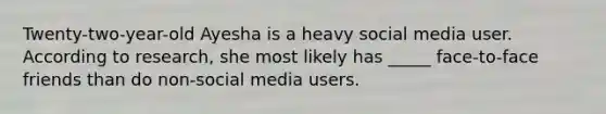 Twenty-two-year-old Ayesha is a heavy social media user. According to research, she most likely has _____ face-to-face friends than do non-social media users.