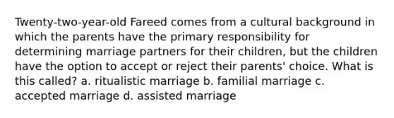 Twenty-two-year-old Fareed comes from a cultural background in which the parents have the primary responsibility for determining marriage partners for their children, but the children have the option to accept or reject their parents' choice. What is this called? a. ritualistic marriage b. familial marriage c. accepted marriage d. assisted marriage