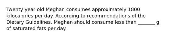 Twenty-year old Meghan consumes approximately 1800 kilocalories per day. According to recommendations of the Dietary Guidelines. Meghan should consume less than _______ g of saturated fats per day.
