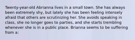 Twenty-year-old Abrianna lives in a small town. She has always been extremely shy, but lately she has been feeling intensely afraid that others are scrutinizing her. She avoids speaking in class, she no longer goes to parties, and she starts trembling whenever she is in a public place. Brianna seems to be suffering from a: