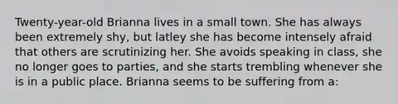 Twenty-year-old Brianna lives in a small town. She has always been extremely shy, but latley she has become intensely afraid that others are scrutinizing her. She avoids speaking in class, she no longer goes to parties, and she starts trembling whenever she is in a public place. Brianna seems to be suffering from a: