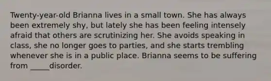 Twenty-year-old Brianna lives in a small town. She has always been extremely shy, but lately she has been feeling intensely afraid that others are scrutinizing her. She avoids speaking in class, she no longer goes to parties, and she starts trembling whenever she is in a public place. Brianna seems to be suffering from _____disorder.