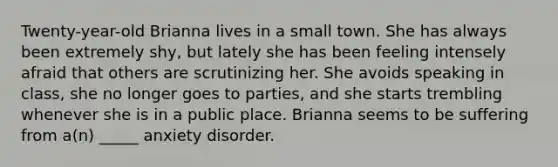 Twenty-year-old Brianna lives in a small town. She has always been extremely shy, but lately she has been feeling intensely afraid that others are scrutinizing her. She avoids speaking in class, she no longer goes to parties, and she starts trembling whenever she is in a public place. Brianna seems to be suffering from a(n) _____ anxiety disorder.