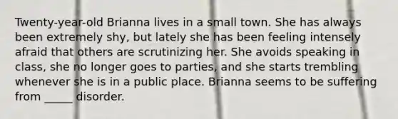 Twenty-year-old Brianna lives in a small town. She has always been extremely shy, but lately she has been feeling intensely afraid that others are scrutinizing her. She avoids speaking in class, she no longer goes to parties, and she starts trembling whenever she is in a public place. Brianna seems to be suffering from _____ disorder.