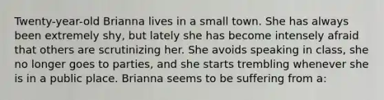 Twenty-year-old Brianna lives in a small town. She has always been extremely shy, but lately she has become intensely afraid that others are scrutinizing her. She avoids speaking in class, she no longer goes to parties, and she starts trembling whenever she is in a public place. Brianna seems to be suffering from a: