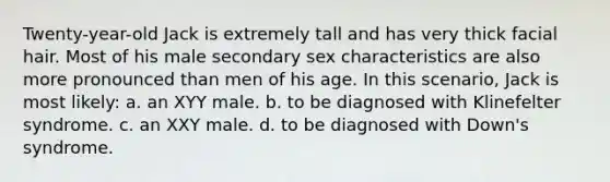 Twenty-year-old Jack is extremely tall and has very thick facial hair. Most of his male secondary sex characteristics are also more pronounced than men of his age. In this scenario, Jack is most likely: a. an XYY male. b. to be diagnosed with Klinefelter syndrome. c. an XXY male. d. to be diagnosed with Down's syndrome.