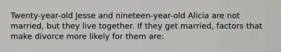 Twenty-year-old Jesse and nineteen-year-old Alicia are not married, but they live together. If they get married, factors that make divorce more likely for them are:
