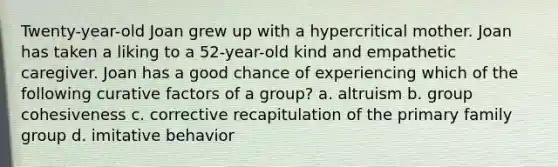 Twenty-year-old Joan grew up with a hypercritical mother. Joan has taken a liking to a 52-year-old kind and empathetic caregiver. Joan has a good chance of experiencing which of the following curative factors of a group? a. altruism b. group cohesiveness c. corrective recapitulation of the primary family group d. imitative behavior