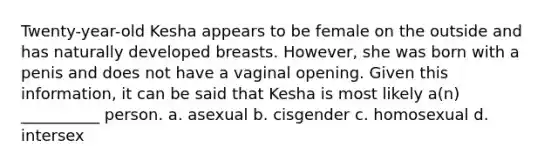 Twenty-year-old Kesha appears to be female on the outside and has naturally developed breasts. However, she was born with a penis and does not have a vaginal opening. Given this information, it can be said that Kesha is most likely a(n) __________ person. a. asexual b. cisgender c. homosexual d. intersex