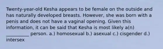 Twenty-year-old Kesha appears to be female on the outside and has naturally developed breasts. However, she was born with a penis and does not have a vaginal opening. Given this information, it can be said that Kesha is most likely a(n) __________ person. a.) homosexual b.) asexual c.) cisgender d.) intersex