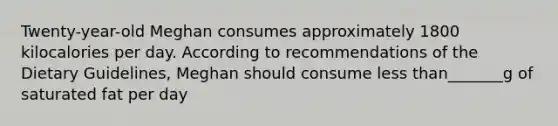 Twenty-year-old Meghan consumes approximately 1800 kilocalories per day. According to recommendations of the Dietary Guidelines, Meghan should consume less than_______g of saturated fat per day