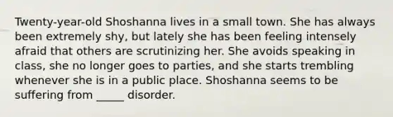 Twenty-year-old Shoshanna lives in a small town. She has always been extremely shy, but lately she has been feeling intensely afraid that others are scrutinizing her. She avoids speaking in class, she no longer goes to parties, and she starts trembling whenever she is in a public place. Shoshanna seems to be suffering from _____ disorder.