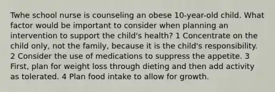 Twhe school nurse is counseling an obese 10-year-old child. What factor would be important to consider when planning an intervention to support the child's health? 1 Concentrate on the child only, not the family, because it is the child's responsibility. 2 Consider the use of medications to suppress the appetite. 3 First, plan for weight loss through dieting and then add activity as tolerated. 4 Plan food intake to allow for growth.