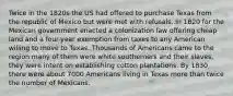 Twice in the 1820s the US had offered to purchase Texas from the republic of Mexico but were met with refusals. In 1820 for the Mexican government enacted a colonization law offering cheap land and a four-year exemption from taxes to any American willing to move to Texas. Thousands of Americans came to the region many of them were white southerners and their slaves, they were intent on establishing cotton plantations. By 1830 there were about 7000 Americans living in Texas more than twice the number of Mexicans.