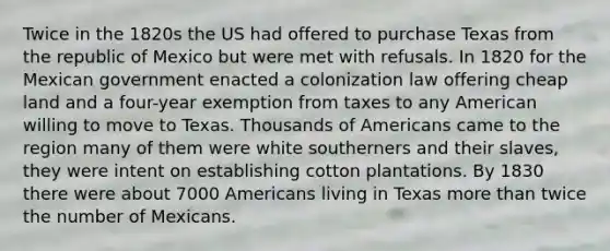 Twice in the 1820s the US had offered to purchase Texas from the republic of Mexico but were met with refusals. In 1820 for the Mexican government enacted a colonization law offering cheap land and a four-year exemption from taxes to any American willing to move to Texas. Thousands of Americans came to the region many of them were white southerners and their slaves, they were intent on establishing cotton plantations. By 1830 there were about 7000 Americans living in Texas more than twice the number of Mexicans.