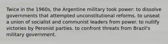 Twice in the 1960s, the Argentine military took power: to dissolve governments that attempted unconstitutional reforms. to unseat a union of socialist and communist leaders from power. to nullify victories by Peronist parties. to confront threats from Brazil's military government.